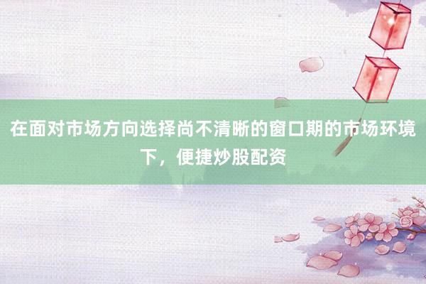 在面对市场方向选择尚不清晰的窗口期的市场环境下，便捷炒股配资