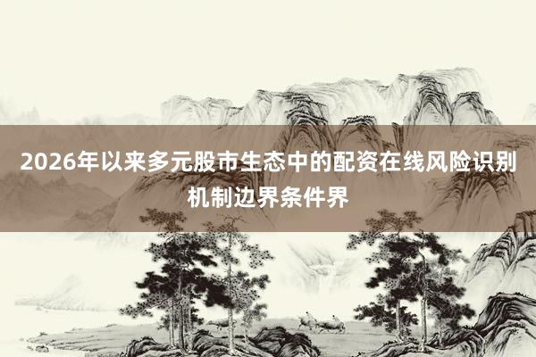 2026年以来多元股市生态中的配资在线风险识别机制边界条件界