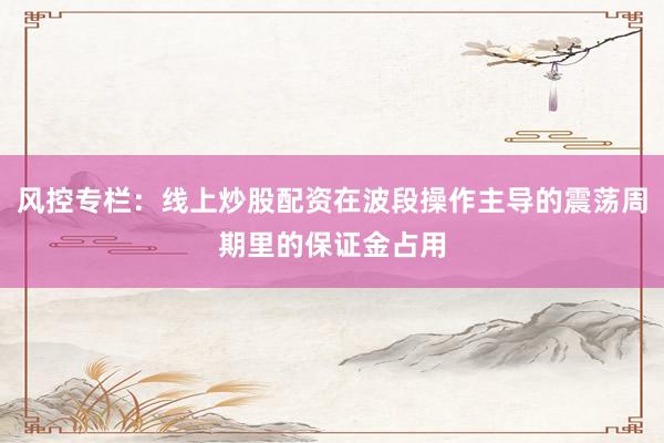 风控专栏：线上炒股配资在波段操作主导的震荡周期里的保证金占用