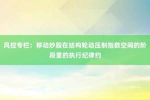 风控专栏：移动炒股在结构轮动压制指数空间的阶段里的执行纪律约