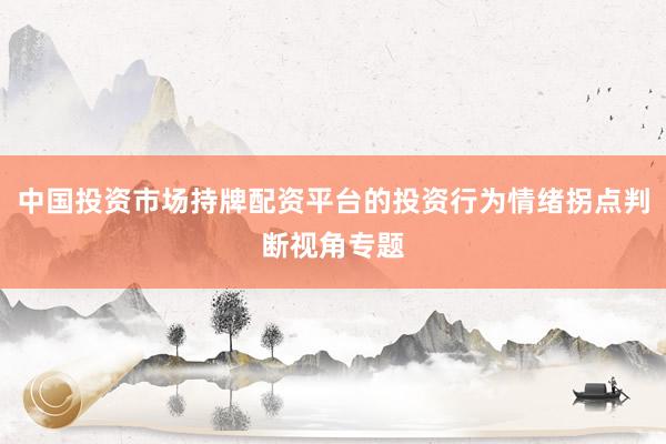 中国投资市场持牌配资平台的投资行为情绪拐点判断视角专题