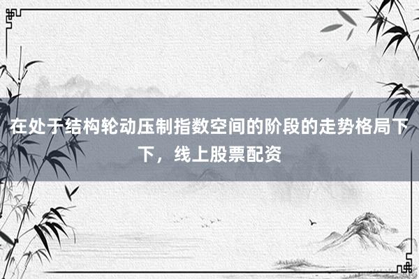 在处于结构轮动压制指数空间的阶段的走势格局下下，线上股票配资