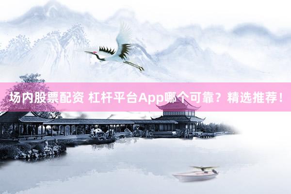 场内股票配资 杠杆平台App哪个可靠？精选推荐！
