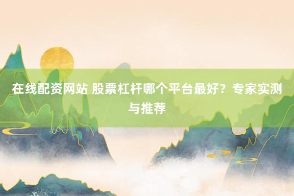在线配资网站 股票杠杆哪个平台最好？专家实测与推荐