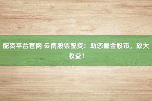 配资平台官网 云南股票配资：助您掘金股市，放大收益！