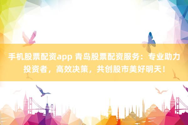 手机股票配资app 青岛股票配资服务：专业助力投资者，高效决策，共创股市美好明天！