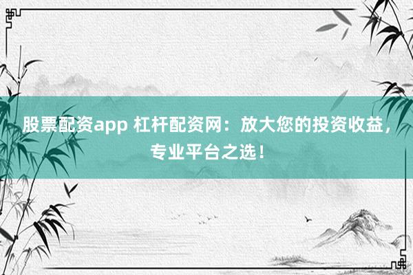 股票配资app 杠杆配资网：放大您的投资收益，专业平台之选！