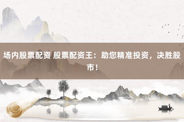 场内股票配资 股票配资王：助您精准投资，决胜股市！