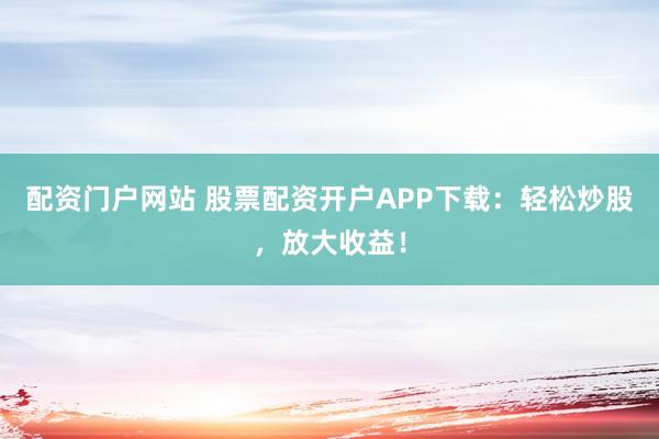 配资门户网站 股票配资开户APP下载：轻松炒股，放大收益！
