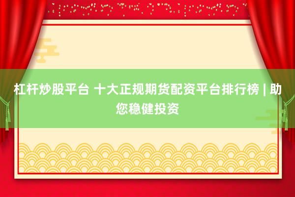 杠杆炒股平台 十大正规期货配资平台排行榜 | 助您稳健投资