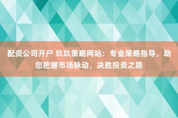 配资公司开户 玖玖策略网站：专业策略指导，助您把握市场脉动，决胜投资之路