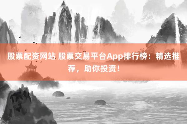 股票配资网站 股票交易平台App排行榜：精选推荐，助你投资！