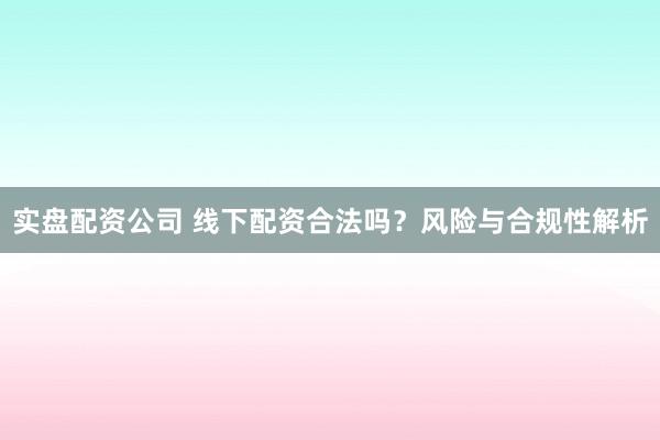 实盘配资公司 线下配资合法吗？风险与合规性解析
