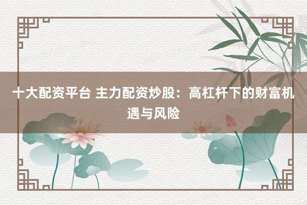 十大配资平台 主力配资炒股：高杠杆下的财富机遇与风险