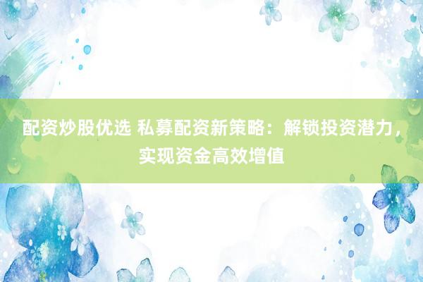 配资炒股优选 私募配资新策略：解锁投资潜力，实现资金高效增值