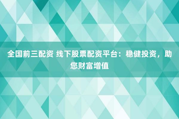 全国前三配资 线下股票配资平台：稳健投资，助您财富增值