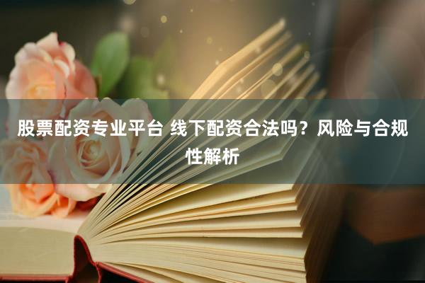股票配资专业平台 线下配资合法吗？风险与合规性解析