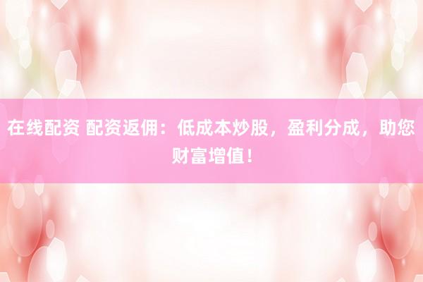 在线配资 配资返佣：低成本炒股，盈利分成，助您财富增值！