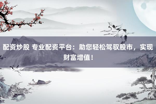 配资炒股 专业配资平台：助您轻松驾驭股市，实现财富增值！