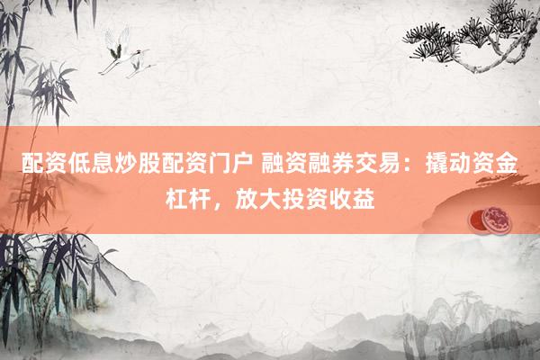 配资低息炒股配资门户 融资融券交易：撬动资金杠杆，放大投资收益