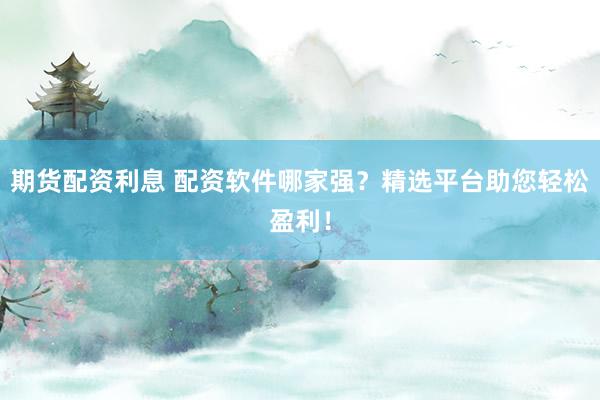 期货配资利息 配资软件哪家强？精选平台助您轻松盈利！