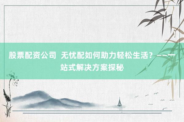 股票配资公司  无忧配如何助力轻松生活？——一站式解决方案探秘
