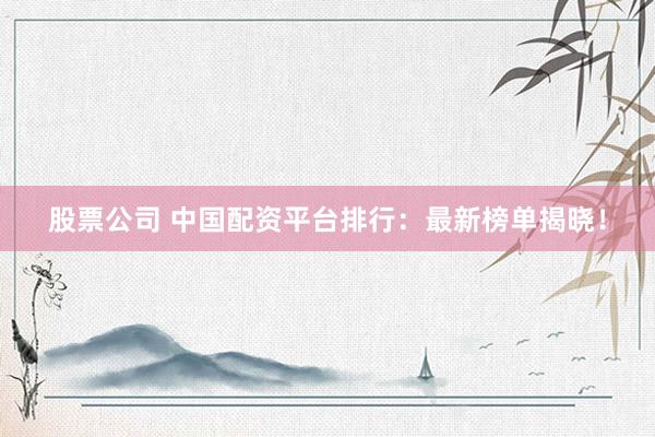 股票公司 中国配资平台排行：最新榜单揭晓！