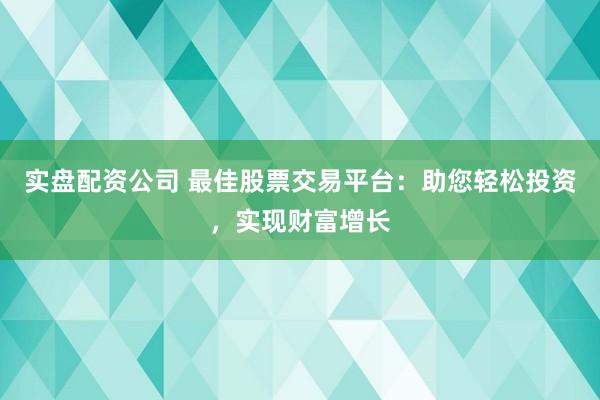 实盘配资公司 最佳股票交易平台：助您轻松投资，实现财富增长