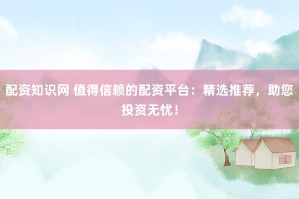 配资知识网 值得信赖的配资平台：精选推荐，助您投资无忧！