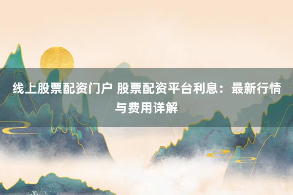 线上股票配资门户 股票配资平台利息：最新行情与费用详解