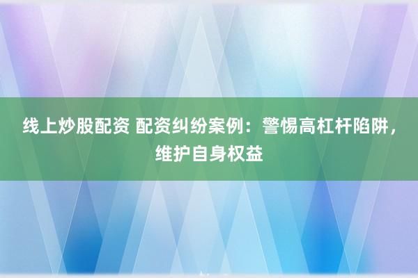 线上炒股配资 配资纠纷案例：警惕高杠杆陷阱，维护自身权益