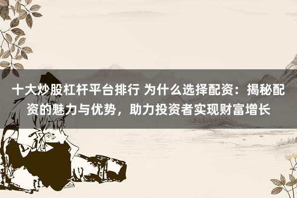 十大炒股杠杆平台排行 为什么选择配资：揭秘配资的魅力与优势，助力投资者实现财富增长