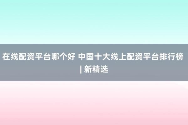 在线配资平台哪个好 中国十大线上配资平台排行榜 | 新精选