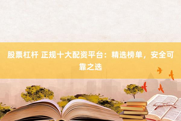 股票杠杆 正规十大配资平台：精选榜单，安全可靠之选