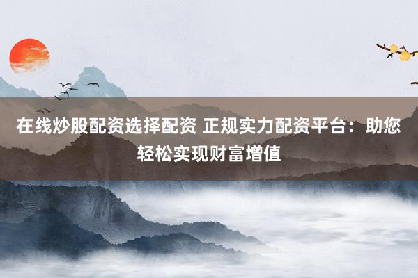 在线炒股配资选择配资 正规实力配资平台：助您轻松实现财富增值